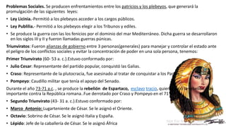 Problemas Sociales. Se producen enfrentamientos entre los patricios y los plebeyos, que generará la
promulgación de las siguientes leyes:
• Ley Licinia.-Permitió a los plebeyos acceder a los cargos públicos.
• Ley Publilia.- Permitió a los plebeyos elegir a los Tribunos y ediles.
• Se produce la guerra con las los fenicios por el dominio del mar Mediterráneo. Dicha guerra se desarrollaron
en los siglos III y II y fueron llamadas guerras púnicas.
Triunviratos: Fueron alianzas de gobierno entre 3 personas(generales) para manejar y controlar el estado ante
el peligro de los conflictos sociales y evitar la concentración de poder en una sola persona, tenemos:
Primer Triunvirato (60- 53 a. c.).Estuvo conformado por:
• Julio Cesar: Representante del partido popular, conquistó las Galias.
• Craso: Representante de la plutocracia, fue asesinado al tratar de conquistar a los Partos.
• Pompeyo: Caudillo militar que tenía el apoyo del Senado.
Durante el año 73-71 a.c. , se produce la rebelión de Espartaco, esclavo tracio, quien dirigió la rebelión más
importante contra la República romana..Fue derrotado por Craso y Pompeyo en el 71 a.c
• Segundo Triunvirato (43- 31 a. c.).Estuvo conformado por:
• Marco Antonio: Lugarteniente de César. Se le asignó el Oriente.
• Octavio: Sobrino de César. Se le asignó Italia y España.
• Lépido: Jefe de la caballería de César. Se le asignó África
 