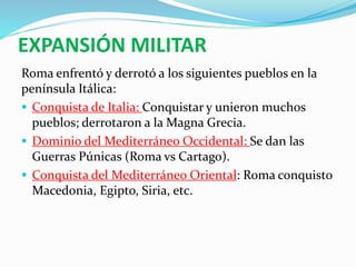 EXPANSIÓN MILITAR
Roma enfrentó y derrotó a los siguientes pueblos en la
península Itálica:
 Conquista de Italia: Conquistar y unieron muchos
pueblos; derrotaron a la Magna Grecia.
 Dominio del Mediterráneo Occidental: Se dan las
Guerras Púnicas (Roma vs Cartago).
 Conquista del Mediterráneo Oriental: Roma conquisto
Macedonia, Egipto, Siria, etc.
 