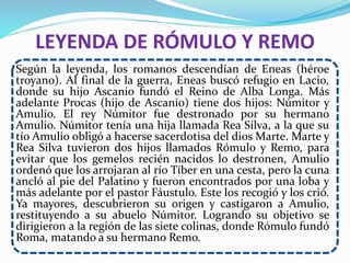 LEYENDA DE RÓMULO Y REMO
Según la leyenda, los romanos descendían de Eneas (héroe
troyano). Al final de la guerra, Eneas buscó refugio en Lacio,
donde su hijo Ascanio fundó el Reino de Alba Longa. Más
adelante Procas (hijo de Ascanio) tiene dos hijos: Númitor y
Amulio. El rey Númitor fue destronado por su hermano
Amulio. Númitor tenía una hija llamada Rea Silva, a la que su
tío Amulio obligó a hacerse sacerdotisa del dios Marte. Marte y
Rea Silva tuvieron dos hijos llamados Rómulo y Remo, para
evitar que los gemelos recién nacidos lo destronen, Amulio
ordenó que los arrojaran al río Tíber en una cesta, pero la cuna
ancló al pie del Palatino y fueron encontrados por una loba y
más adelante por el pastor Fáustulo. Este los recogió y los crió.
Ya mayores, descubrieron su origen y castigaron a Amulio,
restituyendo a su abuelo Númitor. Logrando su objetivo se
dirigieron a la región de las siete colinas, donde Rómulo fundó
Roma, matando a su hermano Remo.
 