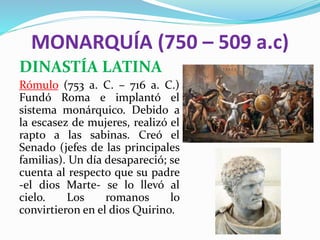 MONARQUÍA (750 – 509 a.c)
DINASTÍA LATINA
Rómulo (753 a. C. – 716 a. C.)
Fundó Roma e implantó el
sistema monárquico. Debido a
la escasez de mujeres, realizó el
rapto a las sabinas. Creó el
Senado (jefes de las principales
familias). Un día desapareció; se
cuenta al respecto que su padre
-el dios Marte- se lo llevó al
cielo. Los romanos lo
convirtieron en el dios Quirino.
 