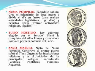  NUMA POMPILIO. Sacerdote sabino.
Crea el calendario de doce meses y
divide el día en fastos (para realizar
actividades legislativas, 245 días) y
nefastos (para realizar actividades
religiosas, 109 días).
 TULIO HOSTILIO. Rey guerrero,
elegido por el Senado. Inició la
conquista del Alba Longa y convirtió a
Roma en primera potencia del Lacio.
 ANCO MARCIO. Nieto de Numa
Pompilio. Construyó el primer puerto
sobre el Tíber. Organizó las instituciones
religiosas y es el iniciador de los
principales colegios sacerdotales
(Vestales, Pontífices, Flamines,
Augures).
 