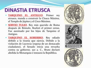 DINASTIA ETRUSCA
 TARQUINO EL ANTIGUO. Primer rey
etrusco, manda a construir la Cloaca Máxima,
el Templo de Júpiter y el Circo Máximo.
 SERVIO TULIO. Rey más querido de Roma
después de Rómulo. Realizó el primer censo.
Fue asesinado por los hijos de Tarquino el
Antiguo.
 TARQUINO EL SOBERBIO. Rey odiado
debido a la tiranía que ejercía. Debido a la
violación de Lucrecia (esposa de un destacado
ciudadano), el Senado inicia una revuelta
contra su gobierno. 510 a. C., Bruto declaró
abolida la Monarquía e instaura la República.
 