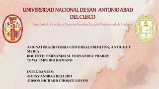 UNIVERSIDADNACIONALDE SAN ANTONIOABAD
DELCUSCO
Facultadde Derecho y Ciencias Sociales Escuela Profesional de Historia
ASIGNATURA:HISTORIAUNIVERSALPRIMITIV
A, ANTIGUA Y
MEDIA
DOCENTE: FERNANDO M. FERNANDEZ PHARRY
TEMA: IMPERIO ROMANO
INTEGRANTES:
-BETSYANDREA BELLIDO
-EDSON RICHARD CHOQUE LOVON
 