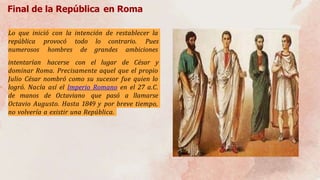 Final de la República en Roma
Lo que inició con la intención de restablecer la
república provocó todo lo contrario. Pues
numerosos hombres de grandes ambiciones
intentarían hacerse con el lugar de César y
dominar Roma. Precisamente aquel que el propio
Julio César nombró como su sucesor fue quien lo
logró. Nacía así el Imperio Romano en el 27 a.C.
de manos de Octaviano que pasó a llamarse
Octavio Augusto. Hasta 1849 y por breve tiempo,
no volvería a existir una República.
 