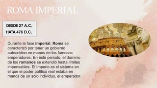 ROMA IMPERIAL
DESDE 27 A.C.
HATA 476 D.C.
Durante la fase imperial, Roma se
caracterizó por tener un gobierno
autocrático en manos de los famosos
emperadores. En este periodo, el dominio
de los romanos se extendió hasta límites
impensables. El Imperio es el sistema en
el que el poder político real estaba en
manos de un solo individuo, el emperador.
 