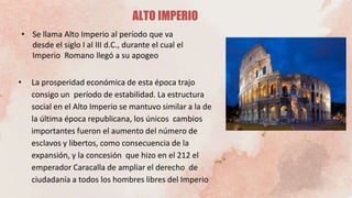 • La prosperidad económica de esta época trajo
consigo un período de estabilidad. La estructura
social en el Alto Imperio se mantuvo similar a la de
la última época republicana, los únicos cambios
importantes fueron el aumento del número de
esclavos y libertos, como consecuencia de la
expansión, y la concesión que hizo en el 212 el
emperador Caracalla de ampliar el derecho de
ciudadanía a todos los hombres libres del Imperio
ALTO IMPERIO
• Se llama Alto Imperio al período que va
desde el siglo I al III d.C., durante el cual el
Imperio Romano llegó a su apogeo
 