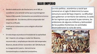 La crisis política , económica y social que
comenzó en el siglo III determinó la nueva
estructura social del bajo imperio. La diﬁcultad
para gobernar un territorio tan extenso, la caída
de los ingresos que provocó la pax romana, las
ambiciones de algunos militares y belicosidad
de los pueblos fronterizos no asimilados
desencadenaron la ruina de roma.
BAJO IMPERIO
• Desde laabdicación de Diocleciano, en el 305,se
sucedieron una seriede luchas que seprolongaron
hasta el312,cuando Constantino seconvirtió en elúnico
emperadorde Occidenteyúltimo emperadordel
imperiouniﬁcado.
• Instituyóelcristianismo como religiónoﬁcial del
Imperio.
• En estaetapa seproduce el trasladode lacapitalidad
del Imperio a la antigua ciudad de Bizancio,
reconstruida y ampliada por decisión del emperador.
Bizancio,desde el8 de noviembre del 324(fecha de
su inauguración) pasó a denominarse
Constantinopla o ciudad de Constantino.
 