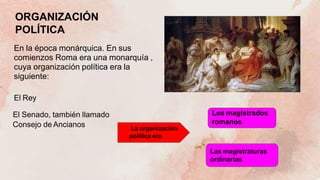 ORGANIZACIÓN
POLÍTICA
En la época monárquica. En sus
comienzos Roma era una monarquía ,
cuya organización política era la
siguiente:
El Rey
El Senado, también llamado
Consejo de Ancianos La organización
política era
Los magistrados
romanos
Las magistraturas
ordinarias
 