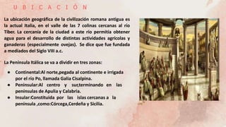 U B I C A C I Ó N
La ubicación geográfica de la civilización romana antigua es
la actual Italia, en el valle de las 7 colinas cercanas al río
Tíber. La cercanía de la ciudad a este río permitía obtener
agua para el desarrollo de distintas actividades agrícolas y
ganaderas (especialmente ovejas). Se dice que fue fundada
a mediados del Siglo VIII a.c.
La Península Itálica se va a dividir en tres zonas:
● Continental:Al norte,pegada al continente e irrigada
por el río Po, llamada Galia Cisalpina.
● Peninsular:Al centro y sur,terminando en las
penínsulas de Apulia y Calabria.
● Insular:Constituida por las islas cercanas a la
península ,como:Córcega,Cerdeña y Sicilia.
 