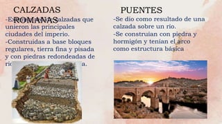 -Extensa red de calzadas que
unieron las principales
ciudades del imperio.
-Construidas a base bloques
regulares, tierra fina y pisada
y con piedras redondeadas de
rio y unidas con argamasa.
CALZADAS
ROMANAS
PUENTES
-Se dio como resultado de una
calzada sobre un rio.
-Se construían con piedra y
hormigón y tenían el arco
como estructura básica
 