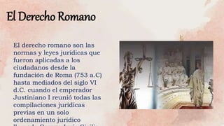 El Derecho Romano
El derecho romano son las
normas y leyes jurídicas que
fueron aplicadas a los
ciudadanos desde la
fundación de Roma (753 a.C)
hasta mediados del siglo VI
d.C. cuando el emperador
Justiniano I reunió todas las
compilaciones jurídicas
previas en un solo
ordenamiento jurídico
 