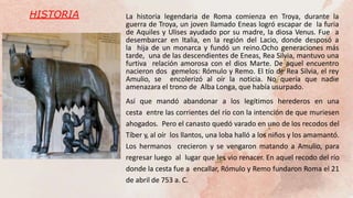 HISTORIA La historia legendaria de Roma comienza en Troya, durante la
guerra de Troya, un joven llamado Eneas logró escapar de la furia
de Aquiles y Ulises ayudado por su madre, la diosa Venus. Fue a
desembarcar en Italia, en la región del Lacio, donde desposó a
la hija de un monarca y fundó un reino.Ocho generaciones más
tarde, una de las descendientes de Eneas, Rea Silvia, mantuvo una
furtiva relación amorosa con el dios Marte. De aquel encuentro
nacieron dos gemelos: Rómulo y Remo. El tío de Rea Silvia, el rey
Amulio, se encolerizó al oír la noticia. No quería que nadie
amenazara el trono de Alba Longa, que había usurpado.
Así que mandó abandonar a los legítimos herederos en una
cesta entre las corrientes del río con la intención de que muriesen
ahogados. Pero el canasto quedó varado en uno de los recodos del
Tíber y, al oír los llantos, una loba halló a los niños y los amamantó.
Los hermanos crecieron y se vengaron matando a Amulio, para
regresar luego al lugar que les vio renacer. En aquel recodo del río
donde la cesta fue a encallar, Rómulo y Remo fundaron Roma el 21
de abril de 753 a. C.
 