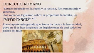 -Estuvo inspirado en la razón y la justicia, fue humanitario y
generoso.
-Los romanos legislaron sobre: la propiedad, la familia, los
contratos, la herencia, etc.
DERECHO ROMANO
IMPORTANCIA
Fue el aporte más grande que Roma ha dado a la humanidad,
pues en él se han inspirado las legislaciones de casi todos los
países del mundo.
 