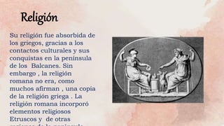 Religión
Su religión fue absorbida de
los griegos, gracias a los
contactos culturales y sus
conquistas en la península
de los Balcanes. Sin
embargo , la religión
romana no era, como
muchos afirman , una copia
de la religión griega . La
religión romana incorporó
elementos religiosos
Etruscos y de otras
 