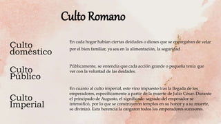 Culto
doméstico
Culto
Imperial
Culto
Público
En cada hogar habían ciertas deidades o dioses que se encargaban de velar
por el bien familiar, ya sea en la alimentación, la seguridad
Públicamente, se entendía que cada acción grande o pequeña tenía que
ver con la voluntad de las deidades.
En cuanto al culto imperial, este vino impuesto tras la llegada de los
emperadores, especíﬁcamente a partir de la muerte de Julio César. Durante
el principado de Augusto, el signiﬁcado sagrado del emperador se
intensiﬁcó, por lo que se construyeron templos en su honor y a su muerte,
se divinizó. Esta herencia la cargaron todos los emperadores sucesores.
Culto Romano
 