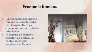 Economía Romana
o -La economía del Imperio
romano se caracterizaba
por la agricultura y el
comercio como actividades
principales.
o -A cambio de poseer y
explotar las tierras, la
población pagaba
impuestos al Estado
 