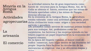 Minería en la
Antigua
Roma
Actividades
agropecuarias
La
artesanía
El comercio
La actividad minera fue de gran importancia como
fuente de recursos para la Antigua Roma. Así, de la
Galia se obtenía el hierro, mientras que las minas de
Britania aportaban cobre y las minas de Pangeo
(Grecia) ofrecían oro.
En la economía de la Antigua Roma, la agricultura
estaba valorada como una actividad prestigiosa, pues
dicha civilización tenía como origen a una sociedad
agrícola y ganadera.
Los artesanos solían servirse de materias primas locales
para sus trabajos. Así, profesiones como los
carpinteros, los herreros y las mujeres tejiendo en los
telares jugaron un papel importante en la economía del
Imperio romano.
En la época del Imperio romano, el mayor nivel de
trafico comercial, tuvo lugar dentro de las fronteras del
propio Imperio.Para facilitar la circulación de las
mercancías se erigieron vías y se ofrecieron mapas y
 