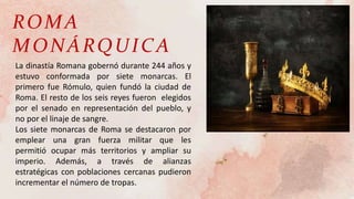 ROMA
MONÁRQUICA
La dinastía Romana gobernó durante 244 años y
estuvo conformada por siete monarcas. El
primero fue Rómulo, quien fundó la ciudad de
Roma. El resto de los seis reyes fueron elegidos
por el senado en representación del pueblo, y
no por el linaje de sangre.
Los siete monarcas de Roma se destacaron por
emplear una gran fuerza militar que les
permitió ocupar más territorios y ampliar su
imperio. Además, a través de alianzas
estratégicas con poblaciones cercanas pudieron
incrementar el número de tropas.
 