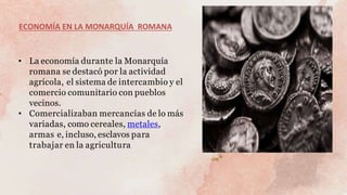 ECONOMÍA EN LA MONARQUÍA ROMANA
• La economía durante la Monarquía
romana se destacó por la actividad
agrícola, el sistema de intercambio y el
comercio comunitario con pueblos
vecinos.
• Comercializaban mercancías de lo más
variadas, como cereales, metales,
armas e, incluso, esclavos para
trabajar en la agricultura
 
