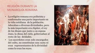 RELIGIÓN DURANTE LA
MONARQUÍA ROMANA
• La religión romana era politeísta y
conformaba una parte importante en
la vida cotidiana de la población.
Adoraban a diversas divinidades, pero
la más importante era Júpiter, el rey
de los dioses que junto a su esposa
Juno, la diosa del cielo, gobernaban al
resto de las deidades.
• Los sacerdotes eran solo encargados
del culto, no constituían una casta ni
eran representantes de la divinidad
como lo eran los reyes.
 