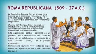 • La República Romana fue un período en la
historia de la civilización romana que duró
500 años, desde el 509 a. C. hasta el 27
a. C. cuando fue gobernada por senadores y
magistrados.
• Durante este tiempo, Roma organizó sus
instituciones y llevó a cabo importantes
conquistas militares que aseguraron su
dominio del Mar Mediterráneo.
• Esta organización política consistió en un
gobierno sin la centralización del poder en
manos de un solo hombre, al contrario de lo
que sucedió antes, en el período
monárquico.
• Eliminaron la figura del rey y todos los cargos
debían ser ejercidos por dos o más personas.
(consules)
 