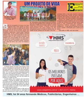 Prof. Marlon Mencari Felix
Coordenador Pedagógico
do Colégio HMS
B
HMS, há 34 anos formando Médicos, Publicitários, Engenheiros ...
maio 2015
número 92 - ano 09
(3)
UM PROJETO DE VIDA
Bem antes da concepção já te amava; nos meus
sonhos o imaginava belo e forte; jogador ou doutor.
Olhava as vitrines e já sabia as roupas que lhe cairiam
bem e a escola em que iria estudar. Foram anos
planejando, até que um dia encontrei alguém para
compartilhar e desenvolver o mesmo projeto. Passamos
a sonhar juntos. Um dia, o sonho começou a se tornar
realidade. Foram nove meses construindo um amor que
se tornaria eterno. E veio o primeiro aniversário: um
verdadeiro circo, pois de palhaço ele se vestiu, diziam
que dava sorte. O projeto começava a se desenvolver e
no meio do caminho, encontramos pedras, sarampos,
gripes, noites sem dormir, mas o amor nos fortalecia a
cada ano.
UM PROJETO DE VIDA
A primeira semana na escola nunca esqueci. Entre
choros e brincadeiras fui percebendo que ele não seria
meu para sempre. Era o começo das suas conquistas e
descobertas o segurar o lápis, as primeiras palavras
lidas... foi o início de uma grande empreitada da qual já
fazia parte uma segunda sociedade, a ESCOLA. A
parceria e a confiança se fortaleciam cada dia e o grande
projeto ia se concretizando, pois meu filho estava se
tornando um cidadão de bem.
A escola passou, mas o preparou para uma terceira
sociedade, o mercado de trabalho. Hoje, além de ser
uma pessoa de bem, é ainda um excelente profissional.
Foram de amor e de preparativos, quase não o vejo, às
vezes só duas vezes por mês. Mas tudo bem, ele também
tem os seus projetos, sua missão. O que importa é que
meu projeto de vida se realizou.
O colégio HMS parabeniza todas as mães pelo seu
dia. Vocês são as principais peças da engrenagem do
processo educacional das nossas crianças e adolescen-
tes . Isso estreita a nossa relação de parceria e confiança,
que é de suma importância para a formação dos nossos
educandos. O HMS procura sempre valorizar o primeiro
núcleo social da criança – a Família. Juntos pelo
desenvolvimento dos vários projetos de vida,
principalmente quanto à formação do indivíduo ético, do
cidadão de bem, pessoas que vão ajudar a criar uma
sociedade melhor e mais justa. Criamos e educamos
nossas crianças para o mundo. Por isso é importante
prepará-las para suportar as frustrações, para receber
os nãos, porque a vida é feita de alegrias e de decepções.
Educar é um trabalho árduo mas compensador,
principalmente quando assistimos junto com as famílias
a vitória dos ex-alunos que cresceram dentro dessa
escola e, hoje, profissionais bem sucedidos –
engenheiros, médicos, advogados, professores,
jornalistas etc. -, à casa retornam trazendo-nos as boas
novas e, também, contribuições para a escola que os
formou.
Todos serão, no HMS, muito bem-vindos!
 