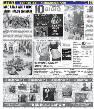 INOÃ I
RJ 106 km 15,5
Shopping Polo Mania
2636-5270
INOÃ II
Rua Caio Figueiredo n° 20
2636-6689
(rua do Sup. Charme)
ITAIPUAÇU
Rua 1 - Lt 20 - Qd 115
Jardim Atlântico
2638-0537
Inoã 2636-5270 Itaipuaçu 2638-0537
O
Nosso melhor exercício é
cuidar de você!
E 03ANO 11 - Junho 2015
(13)ESPORTES culturarteen.com
MÃE ATIVA AGITA REDE
GIGIO FITNESS EM MAIO
CENTRO (loja fitness)
Rua Sen. Macedo Soares
(calçada do Bradesco)
3731-3318
O
Osmelhores
suplementos,a
maior linha de
acessórios,
biquinis, toda a
linha de roupa
fitness,para
malhar, passear e
badalar, skates e
muitomaispara
seu bem estar você
encontra nas
academias da rede
Gigio Fitness e na
loja da rede na rua
senador Maeceod
Soares no entro de
Maricá, na calçada
do Bradesco.
Venha conferir!
O mês de maio foi especial da Rede Gigio Fitness. Além dos
sorteiosedasmuitasatividadesquesempresãooferecidas,acon-
teceudodia25a31asemanadaMÃE ATIVA,comaulõesgratuitos
detodasasmodalidadesofericidaspelarede.Participaramospro-
fessores Fabrício (dança de salão), Gabrielle (Dança do Ventre),
Mayara (Stilleto), Ivini (Zumba), Eduardo (Lambaeróbica) e as
nossas colaboradoras: Lorruana, Ana Paula, Fernanda, Nelli,
Lucivania pelo lindo evento realizado ... Que Venham Mais e Mais!
SUPLEMEN-
TOS E
TUDO DE
FITNESS
 