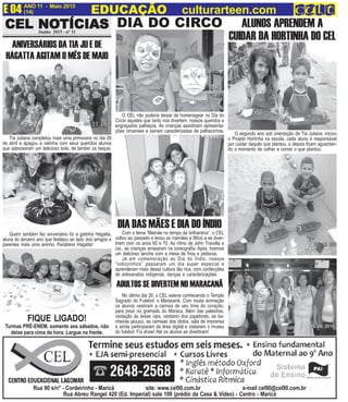 CEL NOCEL NOCEL NOCEL NOCEL NOTÍCIASTÍCIASTÍCIASTÍCIASTÍCIASCEL NOCEL NOCEL NOCEL NOCEL NOTÍCIASTÍCIASTÍCIASTÍCIASTÍCIASJunho 2015 - n° 11
ANO 11 - Maio 2015 O INFORMATIVO OFICIAL DA FAMÍLIA DE MARICÁ
(14) www.culturarteen.comE 04 EDUCAÇÃO culturarteen.com
Rua 90 s/n° - Cordeirinho - Maricá site: www.cel90.com.br e-mail cel90@cel90.com.br
Rua Abreu Rangel 420 (Ed. Imperial) sala 109 (prédio da Casa & Video) - Centro - Maricá
Turmas PRÉ-ENEM, somente aos sábados, não
deixe para cima da hora. Largue na frente.
FIQUE LIGADO!
ANIVERSÁRIOS DA TIA JU E DE
HÁGATTA AGITAM O MÊS DE MAIO
DIA DO CIRCO
ADULTOS SE DIVERTEM NO MARACANÃ
ALUNOS APRENDEM A
CUIDAR DA HORTINHA DO CEL
O CEL não poderia deixar de homenagear no Dia do
Circio aqueles que tanto nos divertem, nossos queridos e
engraçados palhaços. As crianças assistiram apresenta-
ções circenses e saíram caracterizadas de palhacinhos.
No último dia 26, o CEL esteve conhecendo o Templo
Sagrado do Futebol: o Maracanã. Com muita animação
os alunos vestiram a camisa de seu time do coração,
para pisar no gramado do Maraca. Além das palestras,
visitação às áreas vips, vestiario dos jogadores, as ba-
nheiras jacuzzi, as camisas dos idolos, sala de imprensa
e ainda participaram da área digital e visitaram o museu
do futebol. Foi show! Até os alunos se divertiram!
O segundo ano sob orientação da Tia Juliana, iniciou
o Projeto Hortinha na escola, cada aluno é responsável
por cuidar daquilo que plantou, e depois ficam aguardan-
do o momento de colher e comer o que plantou.
Tia Juliana completou mais uma primavera no dia 26
de abril e apagou a velinha com seus queridos alunos
que saborearam um delicioso bolo, de lamber os beiços.
Quem também fez aniversário foi a gatinha Hágatta,
aluna do terceiro ano que festejou ao lado dos amigos e
parentes mais uma aninho. Parabéns Hagatta!
Com o tema “Mamãe no tempo da brilhantina”, o CEL
voltou ao passado e levou as mamães e filhos a se diver-
tirem com os anos 60 e 70. Ao rítmo de John Travolta e
cia., as crianças arrasaram na coreografia. Após, tivemos
um delicioso lanche com a mesa de frios e petiscos.
Já em comemoração ao Dia do Índio, nossos
“indiozinhos” passaram um dia super especial e
aprenderam mais dessa cultura tão rica, com confecções
de artesanatos indígenas, danças e caracterizações.
DIA DAS MÃES E DIA DO ÍNDIO
 