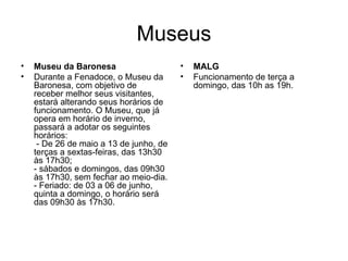 Museus Museu da Baronesa Durante a Fenadoce, o Museu da Baronesa, com objetivo de receber melhor seus visitantes, estará alterando seus horários de funcionamento. O Museu, que já opera em horário de inverno, passará a adotar os seguintes horários:  - De 26 de maio a 13 de junho, de terças a sextas-feiras, das 13h30 às 17h30;  - sábados e domingos, das 09h30 às 17h30, sem fechar ao meio-dia. - Feriado: de 03 a 06 de junho, quinta a domingo, o horário será das 09h30 às 17h30. MALG Funcionamento de terça a domingo, das 10h as 19h. 