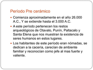Período Pre cerámicoComienza aproximadamente en el año 26.000 A.C., Y se extiende hasta el 3.000 A.C.A este período pertenecen los restos arqueológicos de Otavalo, Punín, Paltacalo y Santa Elena que nos muestran la existencia de seres humanos en estos lugares.Los habitantes de este período eran nómadas, se dedican a la cacería, carecían de ambiente familiar y reconocían como jefe al mas fuerte y valiente.