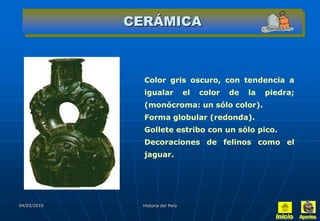 CERÁMICA



               Color gris oscuro, con tendencia a
               igualar            el   color   de   la   piedra;
               (monócroma: un sólo color).
               Forma globular (redonda).
               Gollete estribo con un sólo pico.
               Decoraciones de felinos como el
               jaguar.




04/03/2010    Historia del Perú
 
