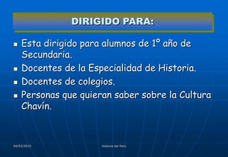 DIRIGIDO PARA:

   Esta dirigido para alumnos de 1º año de
    Secundaria.
   Docentes de la Especialidad de Historia.
   Docentes de colegios.
   Personas que quieran saber sobre la Cultura
    Chavín.



04/03/2010            Historia del Perú
 