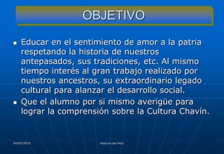 OBJETIVO

   Educar en el sentimiento de amor a la patria
    respetando la historia de nuestros
    antepasados, sus tradiciones, etc. Al mismo
    tiempo interés al gran trabajo realizado por
    nuestros ancestros, su extraordinario legado
    cultural para alanzar el desarrollo social.
   Que el alumno por si mismo averigüe para
    lograr la comprensión sobre la Cultura Chavín.


04/03/2010             Historia del Perú
 