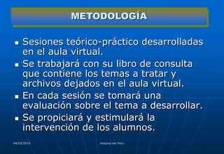 METODOLOGÍA

    Sesiones teórico-práctico desarrolladas
     en el aula virtual.
    Se trabajará con su libro de consulta
     que contiene los temas a tratar y
     archivos dejados en el aula virtual.
    En cada sesión se tomará una
     evaluación sobre el tema a desarrollar.
    Se propiciará y estimulará la
     intervención de los alumnos.
04/03/2010           Historia del Perú
 