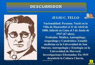DESCUBRIDOR

                                 JULIO C. TELLO
                  Nacionalidad: Peruana. Nació en la
                 Villa de Huarochirí el 11 de Abril de
                1880, falleció en Lima el 3 de Junio de
                            1947 (67 años).
                   Profesión: Médico, Antropólogo,
                  Arqueólogo y Catedrático. Estudió
                  medicina en la Universidad de San
                Marcos; Antropología y Etnología en la
                       Universidad de Harvard.
                 Investigaciones Efectuadas: En 1919
                     descubrió la Cultura Chavín,
04/03/2010       Historia del Perú
 