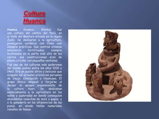 Cultura
Huanca
Huanca (huanca: Wanka) fue
una cultura del centro del Perú, en
el Valle del Mantaro situado en la región
Junín. Se dedicaron a la agricultura,
produjeron cerámica con fines casi
siempre prácticos. Sus centros urbanos
estuvieron fortificados, siempre
localizados en la parte más alta de los
cerros, sus construcciones eran de
planta circular con pequeñas ventanas.
Fue una de las culturas más poderosas
del mundo andino entre los años 1200 y
1460. Era un pueblo altivo y belicoso que
ocupaba las actuales provincias peruanas
de Jauja, Concepción y Huancayo. El
grupo étnico empezó a forjarse al
decaer el apogeo expansionista de
la cultura huari. Se dedicaban
esencialmente a la agricultura en los
valles y quebradas en donde conseguían
abundantes cosechas de maíz y papas, y
a la ganadería en las altiplanicies de las
punas, en donde tenían numerosos
rebaños de llamas.
 