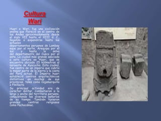 Cultura
Wari
Huari o Wari, fue una civilización
andina que floreció en el centro de
los Andes aproximadamente desde
el siglo VII hasta el XIII d. C.,
llegando a expandirse hasta los
actuales
departamentos peruanos de Lambay
eque por el norte, Arequipa por el
sur y hasta la selva
del departamento del Cusco por el
este, La ciudad más grande asociada
a esta cultura es Huari, que se
encuentra ubicada 25 kilómetros al
noroeste de Ayacucho. Esta ciudad,
fue centro de un imperio que cubría
la mayor parte de la sierra y la costa
del Perú actual. El Imperio huari
estableció centros arquitectónicos
distintivos en muchas de sus
provincias, tales como Cajamarquilla
o Pikillacta
Su principal actividad era de
carácter militar. Combatieron a lo
largo y ancho del territorio peruano,
conquistando los diversos señoríos
de su tiempo. También tuvieron
grandes centros religiosos
como Pachacámac.
 