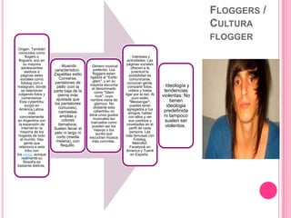 FLOGGERS /
CULTURA
FLOGGER
·
Origen: También
conocidos como
flogers o
floguers, son en
su mayoria
adolescentes
asiduos a
páginas webs
sociales como
fotolog.com o
Instagram, donde
se relacionan
colgando fotos y
comentarios.
Esta cybertribu
surgió en
América Latina,
más
concretamente
en Argentina con
la expansión de
Internet en la
mayoría de los
hogares de todo
el mundo. Hay
gente que
relaciona a esta
tribu con
los emos, aunque
realmente su
filosofía es
bastante distinta.
· Atuendo
característico:
Zapatillas estilo
Converse,
pantalones de
pitillo (con la
parte baja de la
pierna más
ajustada que
los pantalones
comunes),
camisetas
amplias y
colores
llamativos.
Suelen llevar el
pelo ni largo ni
corto (media
melena), con
flequillo.
· Género musical
preferido: Los
floggers estan
ligados al "Estilo
glam", y en su
mayoria escucha
el denominado
como "Glam
rock", cuyo
nombre viene de
glamour. No
obstante esta
cybertribu no
tiene unos gustos
musicales tan
marcados como
pueden ser los
heavys o los
punks que
escuchan música
más concreta.
· Intereses y
actividades: Las
páginas sociales
ofrecen a la
juventud la
posibilidad de
comunicarse,
concocer gente,
compartir fotos,
videos y hasta
ligar por la red. Al
puro estilo
"Messenger",
puedes tener
agregados a tus
amigos, hablar
con ellos y ver
sus cambios y
novedades en el
perfil de cada
persona. Las
más famosas con
Fotolog,
Metroflof,
Facebook en
America y Tuenti
en España.
· Ideología y
tendencias
violentas: No
tienen
ideologia
predefinida
ni tampoco
suelen ser
violentos.
 