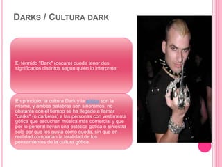 DARKS / CULTURA DARK
El térmido "Dark" (oscuro) puede tener dos
significados distintos segun quién lo interprete:
En principio, la cultura Dark y la gótica son la
misma, y ambas palabras son sinonimos, no
obstante con el tiempo se ha llegado a llamar
"darks" (o darketos) a las personas con vestimenta
gótica que escuchan música más comercial y que
por lo general llevan una estética gotica o siniestra
solo por que les gusta cómo queda, sin que en
realidad compartan la totalidad de los
pensamientos de la cultura gótica.
 