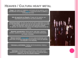 HEAVIES / CULTURA HEAVY METAL
· Origen: Se origina en Inglaterra, a principios de los setenta, como
radicalización de la ideología hippie y conjunción entre su estética y
la música rock dura.
· Año de aparición en España: Finales de los setenta, con
esporádicas apariciones en los años anteriores.
· Presencia actual: Se trata de una de las tribus originadas en el siglo
XX más difundidas, aunque sería tal vez más correcto decir que es el
estilo más difundido, sobre todo en las grandes ciudades.
En general, se trata de la subcultura más intergeneracional que se
conoce.
· Atuendo característico: Ropa oscura, pelo largo, vaqueros
ceñidos, cazadora de cuero con clavos y camisetas estampadas
con ídolos musicales.
· Género musical: Heavy metal, en sus varias tendencias, pero,
sobre todo, los grupos originales de los setenta, como por ejemplo,
Led Zeppelin o Iron Butterfly.
· Intereses y actividades: Salidas de fin de semana, música y
conciertos.
· Ideología: Antimilitarista y antiautoritaria, sobre todo como
resistencia e insumisión. Se trata más que de un horizonte ideal y
estético que de una práctica cotidiana.
 