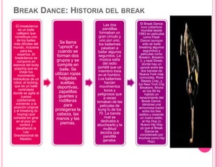 BREAK DANCE: HISTORIA DEL BREAK
· El breakdance
es un baile
callejero que
constituye uno
de los bailes
más difíciles del
mundo, inclusive
para los
expertos. El
breakdance se
compone en
esencia del body
popping que es
imitar los
movimiento
hidráulicos de un
robot, el locking,
que es un baile
controlado
donde se agita el
cuerpo
súbitamente
volviendo a la
posición original
y el breaking (b-
boying) que
consiste en girar
en el piso sin
control y
desafiando la
Ley
Gravitacional de
Newton.
Se llama
"uprock" a
cuando se
forman dos
grupos y se
compite en
baile. Se
utilizan ropas
holgadas
sueltas,
deportivas,
zapatillas
guantes y
rodilleras
para
protegerse la
cabeza, las
manos y las
piernas.
Las dos
pandillas
formaban un
gran círculo y
uno por uno,
los bailarines
pasaban a
bailar algunos
segundos. La
música salía
del radio
portátil que un
miembro traía
en el hombro.
Los bailarines
hacían
movimientos
locos y
peligrosos que
a veces
tomaban de las
películas de
kung fu de los
70. La banda
rival se
dedicaba a
abuchearlo y la
multitud
decidía que
pandilla
ganaba.
El Break Dance
tuvo cobertura
mundial desde
1983 en películas
como Flash
Dance (aunque
sólo se baila
breaking algunos
segundos) y
películas como
Breakin, Breakin-
2, y beat Street,
donde hay un
uprock entre las
dos bandas de
Nueva York más
conocidas, Rock
Steady Crey, y
los New York City
Breakers. Ahora
en los 90 ha
habido un
renacimiento del
Break Dance,
dándose una
armoniosa fusión
entre los tres
estilos y creando
un nuevo estilo,
el Hip Hop (o
Nuevo Hip Hop
ya que el Break
Dance es
considerado por
muchos como Hip
Hop).
 