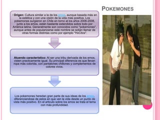 POKEMONES
· Origen: Cultura similar a la de los emos, aunque basada más en
la estética y con una visión de la vida más positiva. Los
pokemones surgieron en Chile en torno al los años 2006-2008,
junto a los emos, están bastante extendidos sobre todo por
América latina. Generalmente son conocidos como "pokemones",
aunque antes de popularizarse este nombre se solian llamar de
otras formas distintas como por ejemplo "HxCitos".
Atuendo característico: Al ser una tribu derivada de los emos,
visten practicamente igual. Su principal diferencia es que llevan
ropa más colorida, con pantalones chillones y complementos de
colores vivos.
Los pokemones heredan gran parte de sus ideas de los emos,
diferenciandose de estos en que ven la vida desde un punto de
vista más positivo. En el articulo sobre los emos se trata el tema
con más profundidad.
 