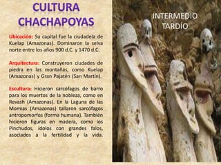 Ubicación: Su capital fue la ciudadela de
Kuelap (Amazonas). Dominaron la selva
norte entre los años 900 d.C. y 1470 d.C.
Arquitectura: Construyeron ciudades de
piedra en las montañas, como Kuelap
(Amazonas) y Gran Pajatén (San Martín).
Escultura: Hicieron sarcófagos de barro
para los muertos de la nobleza, como en
Revash (Amazonas). En la Laguna de las
Momias (Amazonas) tallaron sarcófagos
antropomorfos (forma humana). También
hicieron figuras en madera, como los
Pinchudos, ídolos con grandes falos,
asociados a la fertilidad y la vida.
 