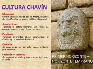 Ubicación:
Estuvo situada a orillas del río Mosna, afluente
del alto Marañón, provincia del Huari (Ancash).
Arquitectura:
Tenemos la estela Raimondi con figura de
animales como el puma, cóndor, serpiente.
Escultura:
Tenemos diferentes obras escultóricas: el
Obelisco y La estela de Raimondi.
Cerámica:
Se caracterizó por ser color negro brillante,
gris y marrón.
Población y sociedad:
Se organizó el Ayllu y aparecieron las clases
sociales.
PRIMER HORIZONTE –
HORIZONTE TEMPRANO
 