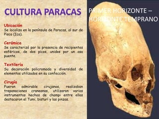 Ubicación
Se localiza en la península de Paracas, al sur de
Pisco (Ica).
Cerámica
Se caracterizó por la presencia de recipientes
esféricos, de dos picos, unidos por un asa
puente.
Textilería
Su decoración policromada y diversidad de
elementos utilizados en su confección.
Cirugía
Fueron admirable cirujanos, realizaban
trepanaciones craneanas, utilizaron varios
instrumentos hechos de champi entre ellos
destacaron el Tumi, bisturí y las pinzas.
PRIMER HORIZONTE –
HORIZONTE TEMPRANO
 