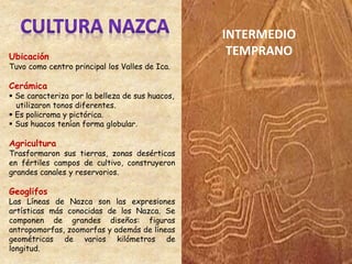 Ubicación
Tuvo como centro principal los Valles de Ica.
Cerámica
 Se caracteriza por la belleza de sus huacos,
utilizaron tonos diferentes.
 Es policroma y pictórica.
 Sus huacos tenían forma globular.
Agricultura
Trasformaron sus tierras, zonas desérticas
en fértiles campos de cultivo, construyeron
grandes canales y reservorios.
Geoglifos
Las Líneas de Nazca son las expresiones
artísticas más conocidas de los Nazca. Se
componen de grandes diseños: figuras
antropomorfas, zoomorfas y además de líneas
geométricas de varios kilómetros de
longitud.
INTERMEDIO
TEMPRANO
 
