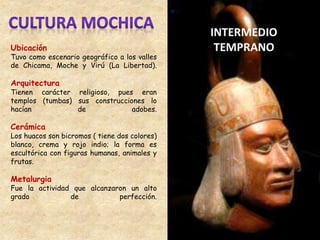 Ubicación
Tuvo como escenario geográfico a los valles
de Chicama, Moche y Virú (La Libertad).
Arquitectura
Tienen carácter religioso, pues eran
templos (tumbas) sus construcciones lo
hacían de adobes.
Cerámica
Los huacos son bicromos ( tiene dos colores)
blanco, crema y rojo indio; la forma es
escultórica con figuras humanas, animales y
frutas.
Metalurgia
Fue la actividad que alcanzaron un alto
grado de perfección.
 