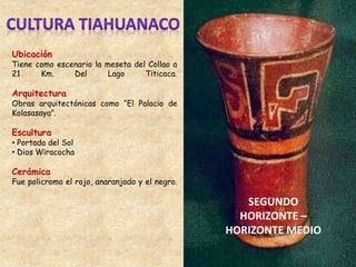 Ubicación
Tiene como escenario la meseta del Collao a
21 Km. Del Lago Titicaca.
Arquitectura
Obras arquitectónicas como “El Palacio de
Kolasasaya”.
Escultura
• Portada del Sol
• Dios Wiracocha
Cerámica
Fue policromo el rojo, anaranjado y el negro.
SEGUNDO
HORIZONTE –
HORIZONTE MEDIO
 