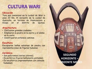 Ubicación
Tuvo sus comienzos en la cuidad de Wari a
unos 22 Km. Al noroeste de la cuidad de
Ayacucho, en terreno de Huancaurara y
Ocopa en el distrito de Quinua.
Arquitectura
• Edificaron grandes ciudades.
• Emplearon la piedra en la sierra y el adobe
en la costa.
• Construyeron extensos caminos.
Escultura
Esculpieron bellas estatuas de piedra con
representaciones de figuras humanas.
Cerámica
• Son policromos (varios colores).
• Es pictórica (fueron bellamente pintados).
• Es escultórica (representaban con cabezas
humanas).
 