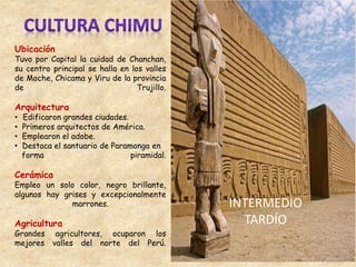 Ubicación
Tuvo por Capital la cuidad de Chanchan,
su centro principal se halla en los valles
de Moche, Chicama y Viru de la provincia
de Trujillo.
Arquitectura
• Edificaron grandes ciudades.
• Primeros arquitectos de América.
• Emplearon el adobe.
• Destaca el santuario de Paramonga en
forma piramidal.
Cerámica
Empleo un solo color, negro brillante,
algunos hay grises y excepcionalmente
marrones.
Agricultura
Grandes agricultores, ocuparon los
mejores valles del norte del Perú.
INTERMEDIO
TARDÍO
 